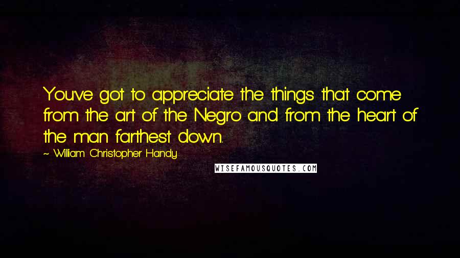 William Christopher Handy quotes: You've got to appreciate the things that come from the art of the Negro and from the heart of the man farthest down.