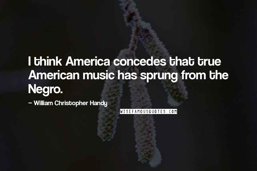 William Christopher Handy quotes: I think America concedes that true American music has sprung from the Negro.