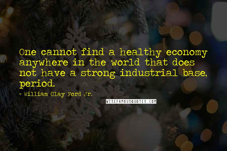 William Clay Ford Jr. quotes: One cannot find a healthy economy anywhere in the world that does not have a strong industrial base, period.