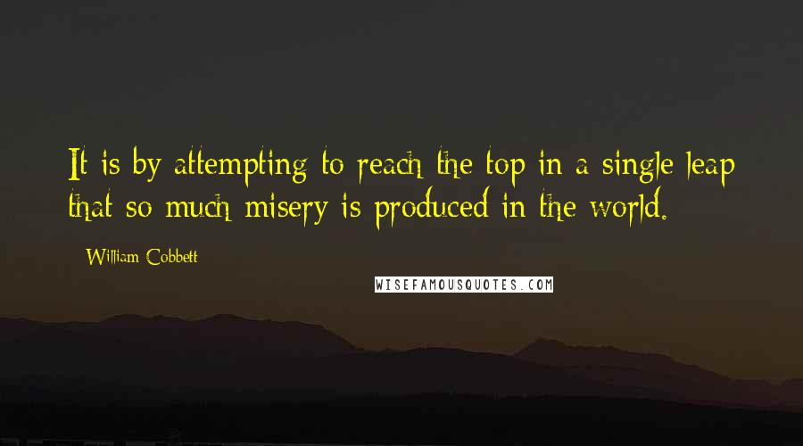 William Cobbett quotes: It is by attempting to reach the top in a single leap that so much misery is produced in the world.