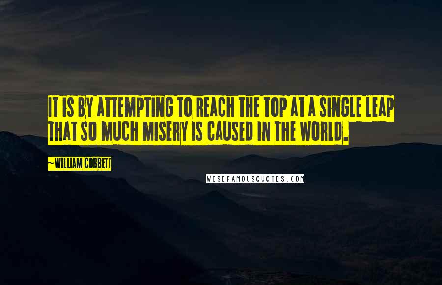 William Cobbett quotes: It is by attempting to reach the top at a single leap that so much misery is caused in the world.