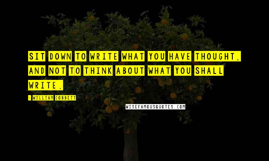 William Cobbett quotes: Sit down to write what you have thought, and not to think about what you shall write.