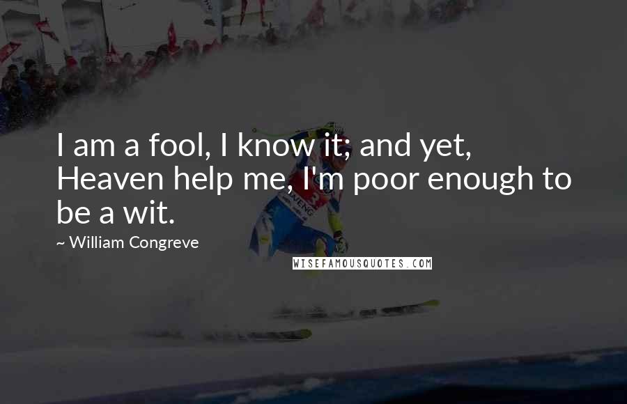 William Congreve quotes: I am a fool, I know it; and yet, Heaven help me, I'm poor enough to be a wit. William Congreve quotes: I am a fool, I know it; and yet, Heaven help me, I'm poor enough to be a wit.