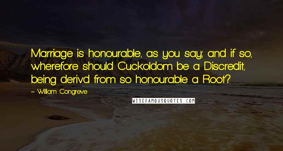 William Congreve quotes: Marriage is honourable, as you say; and if so, wherefore should Cuckoldom be a Discredit, being deriv'd from so honourable a Root? William Congreve quotes: Marriage is honourable, as you say; and if so, wherefore should Cuckoldom be a Discredit, being deriv'd from so honourable a Root?