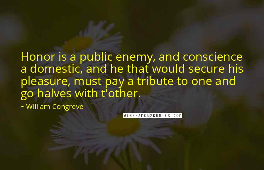 William Congreve quotes: Honor is a public enemy, and conscience a domestic, and he that would secure his pleasure, must pay a tribute to one and go halves with t'other. William Congreve quotes: Honor is a public enemy, and conscience a domestic, and he that would secure his pleasure, must pay a tribute to one and go halves with t'other.
