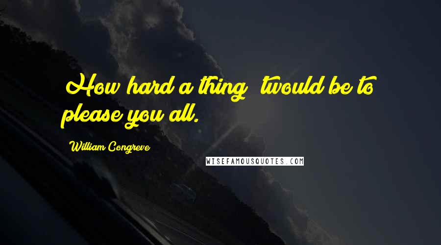 William Congreve quotes: How hard a thing 'twould be to please you all.