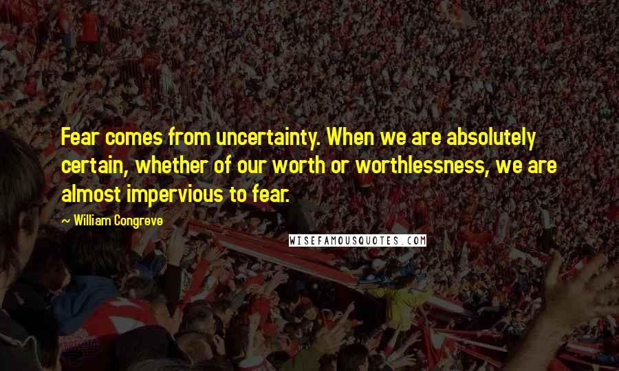 William Congreve quotes: Fear comes from uncertainty. When we are absolutely certain, whether of our worth or worthlessness, we are almost impervious to fear. William Congreve quotes: Fear comes from uncertainty. When we are absolutely certain, whether of our worth or worthlessness, we are almost impervious to fear.