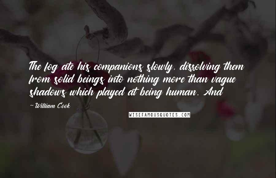 William Cook quotes: The fog ate his companions slowly, dissolving them from solid beings into nothing more than vague shadows which played at being human. And William Cook quotes: The fog ate his companions slowly, dissolving them from solid beings into nothing more than vague shadows which played at being human. And