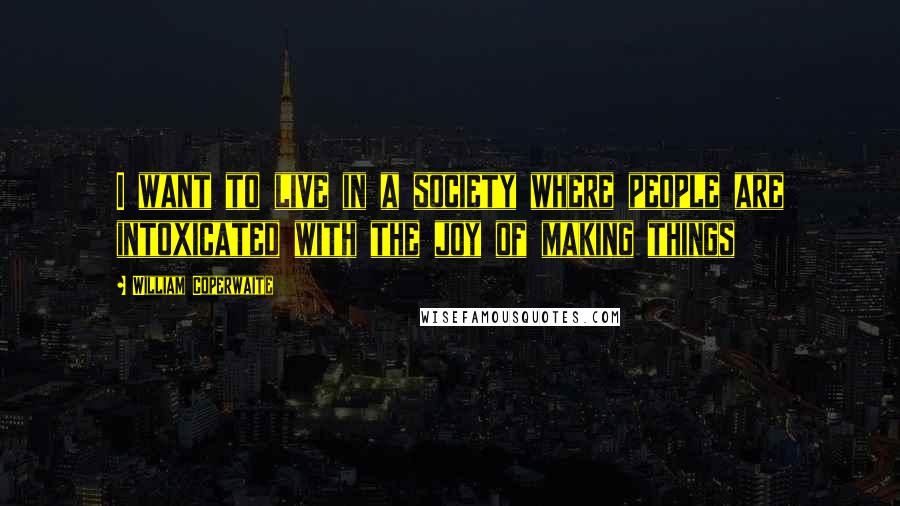 William Coperwaite quotes: I want to live in a society where people are intoxicated with the joy of making things