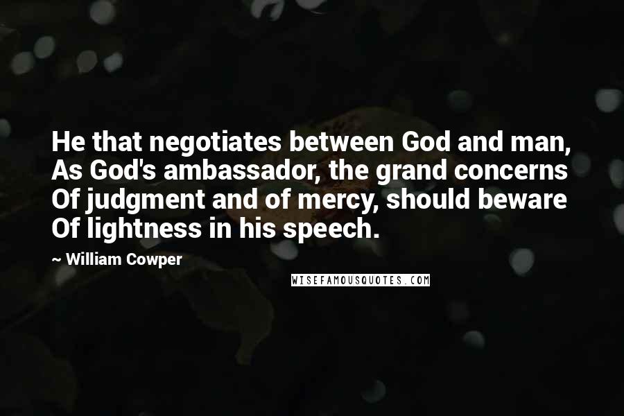 William Cowper quotes: He that negotiates between God and man, As God's ambassador, the grand concerns Of judgment and of mercy, should beware Of lightness in his speech.