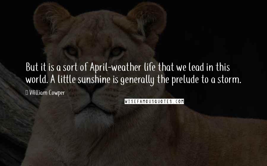 William Cowper quotes: But it is a sort of April-weather life that we lead in this world. A little sunshine is generally the prelude to a storm.