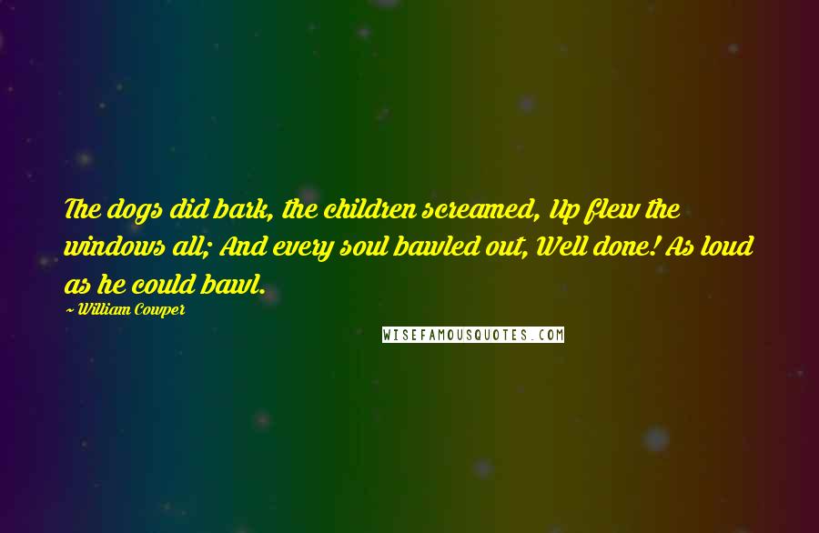 William Cowper quotes: The dogs did bark, the children screamed, Up flew the windows all; And every soul bawled out, Well done! As loud as he could bawl.