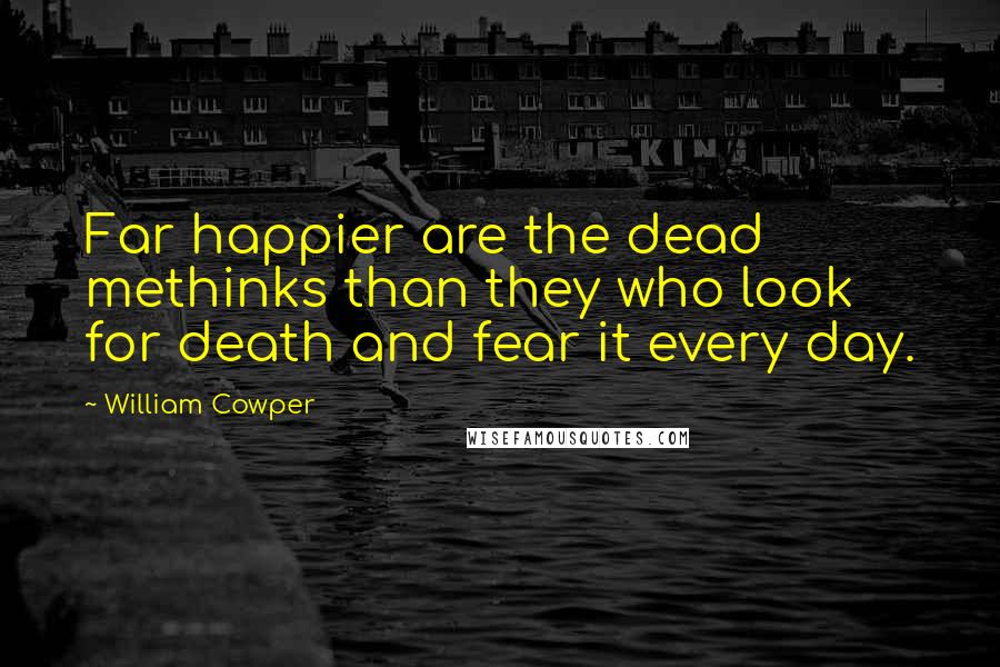 William Cowper quotes: Far happier are the dead methinks than they who look for death and fear it every day.