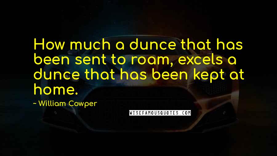 William Cowper quotes: How much a dunce that has been sent to roam, excels a dunce that has been kept at home.