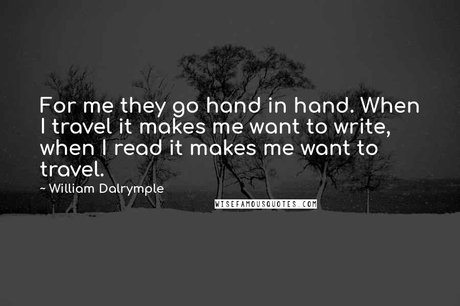 William Dalrymple quotes: For me they go hand in hand. When I travel it makes me want to write, when I read it makes me want to travel. William Dalrymple quotes: For me they go hand in hand. When I travel it makes me want to write, when I read it makes me want to travel.