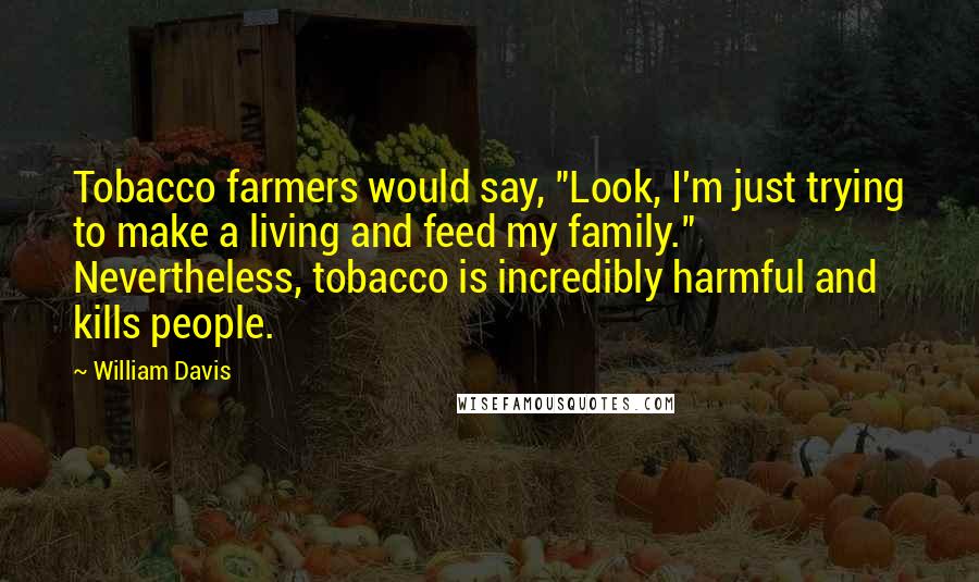 William Davis quotes: Tobacco farmers would say, "Look, I'm just trying to make a living and feed my family." Nevertheless, tobacco is incredibly harmful and kills people.