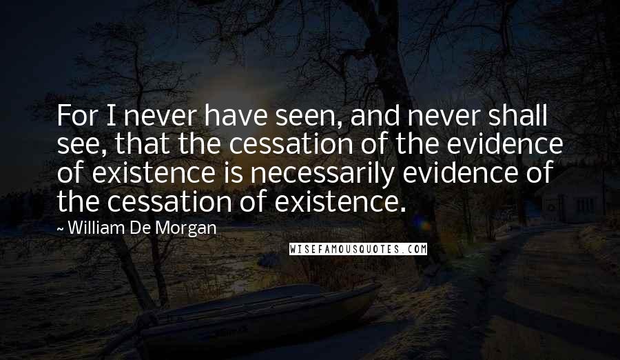 William De Morgan quotes: For I never have seen, and never shall see, that the cessation of the evidence of existence is necessarily evidence of the cessation of existence. William De Morgan quotes: For I never have seen, and never shall see, that the cessation of the evidence of existence is necessarily evidence of the cessation of existence.