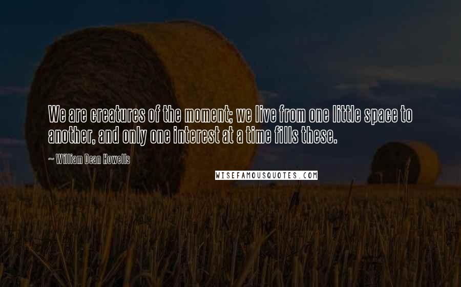 William Dean Howells quotes: We are creatures of the moment; we live from one little space to another, and only one interest at a time fills these.