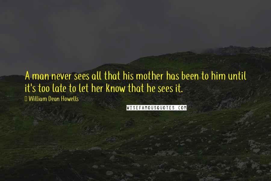 William Dean Howells quotes: A man never sees all that his mother has been to him until it's too late to let her know that he sees it.