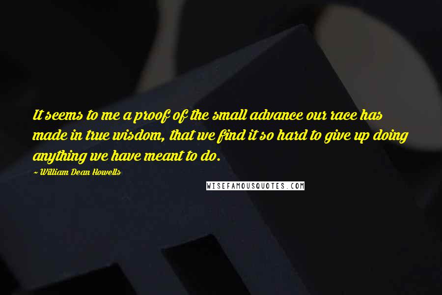 William Dean Howells quotes: It seems to me a proof of the small advance our race has made in true wisdom, that we find it so hard to give up doing anything we have