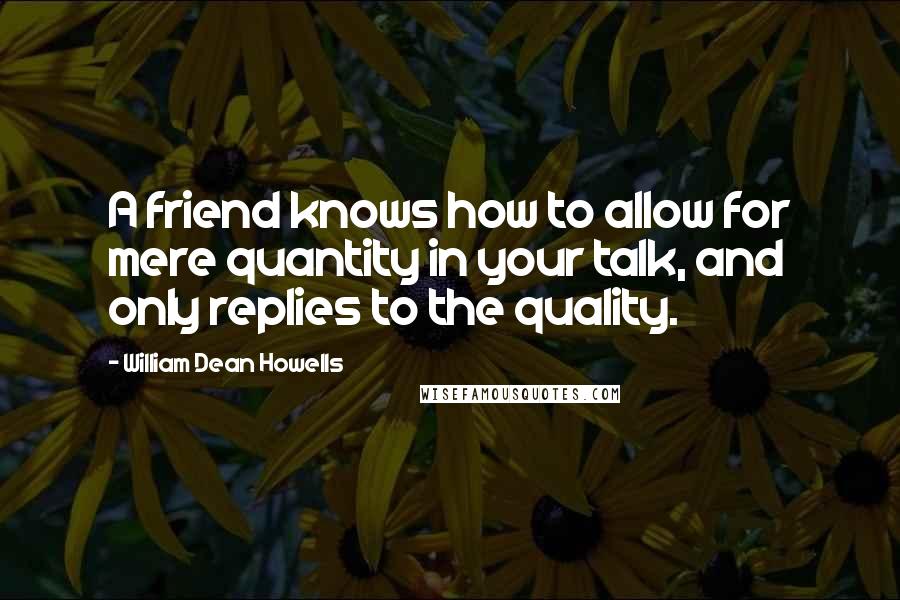 William Dean Howells quotes: A friend knows how to allow for mere quantity in your talk, and only replies to the quality.