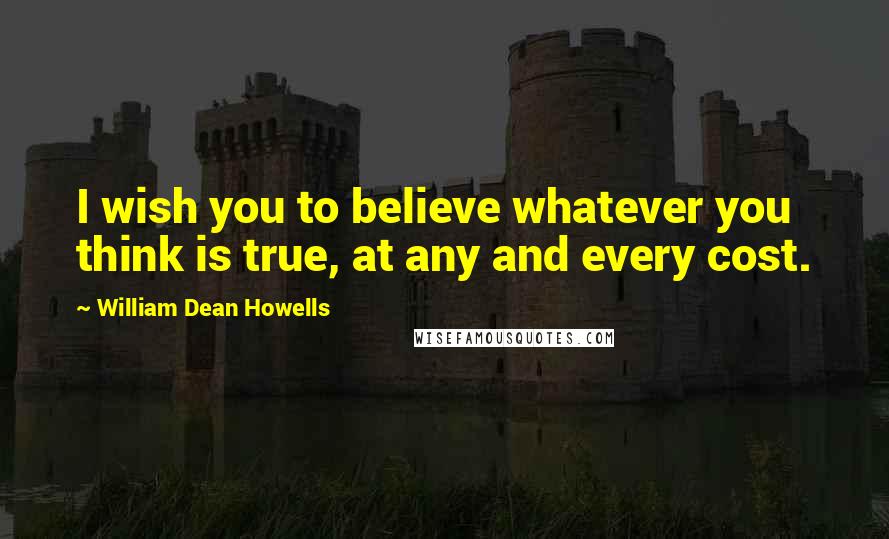 William Dean Howells quotes: I wish you to believe whatever you think is true, at any and every cost.