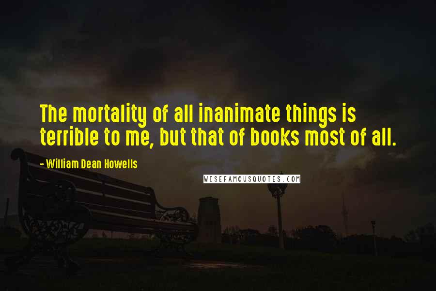 William Dean Howells quotes: The mortality of all inanimate things is terrible to me, but that of books most of all.
