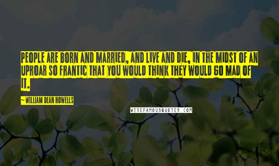 William Dean Howells quotes: People are born and married, and live and die, in the midst of an uproar so frantic that you would think they would go mad of it.