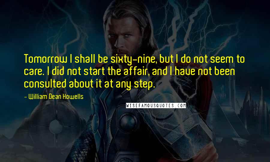 William Dean Howells quotes: Tomorrow I shall be sixty-nine, but I do not seem to care. I did not start the affair, and I have not been consulted about it at any step.