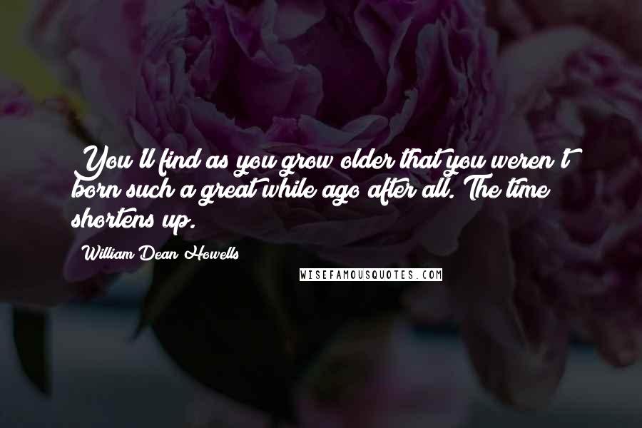William Dean Howells quotes: You'll find as you grow older that you weren't born such a great while ago after all. The time shortens up.