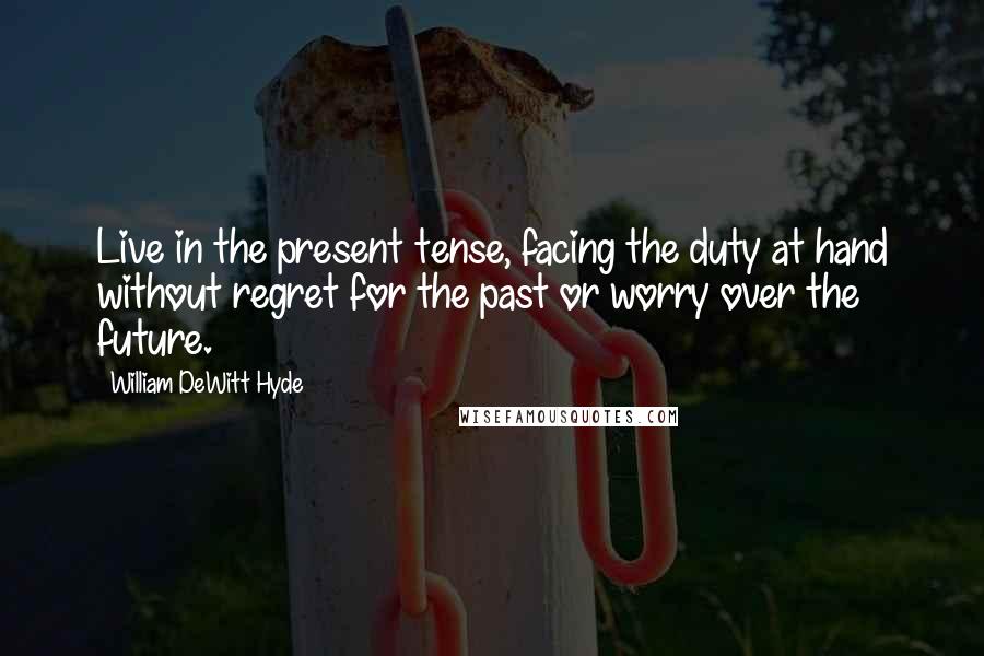William DeWitt Hyde quotes: Live in the present tense, facing the duty at hand without regret for the past or worry over the future. William DeWitt Hyde quotes: Live in the present tense, facing the duty at hand without regret for the past or worry over the future.