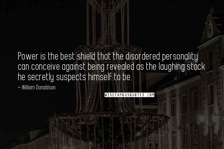 William Donaldson quotes: Power is the best shield that the disordered personality can conceive against being revealed as the laughing stock he secretly suspects himself to be. William Donaldson quotes: Power is the best shield that the disordered personality can conceive against being revealed as the laughing stock he secretly suspects himself to be.