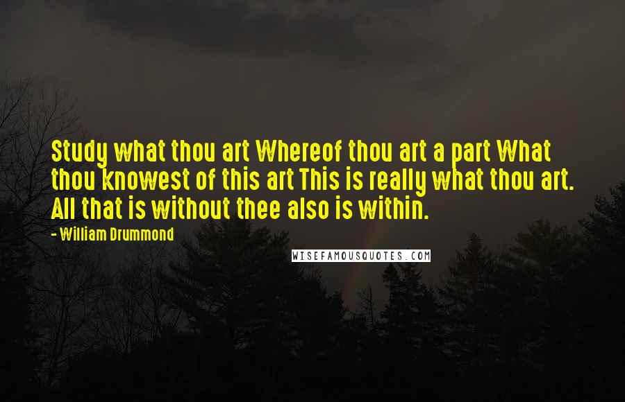 William Drummond quotes: Study what thou art Whereof thou art a part What thou knowest of this art This is really what thou art. All that is without thee also is within.