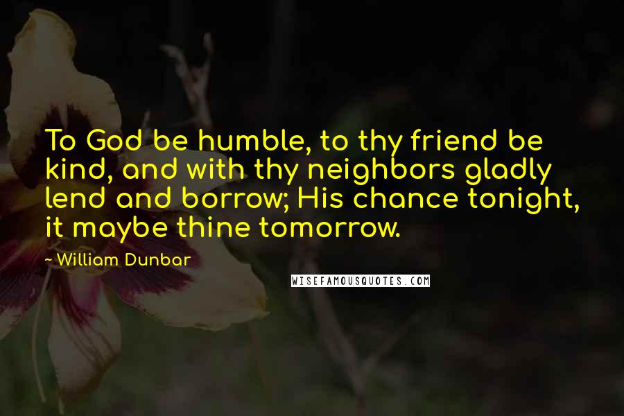 William Dunbar quotes: To God be humble, to thy friend be kind, and with thy neighbors gladly lend and borrow; His chance tonight, it maybe thine tomorrow.
