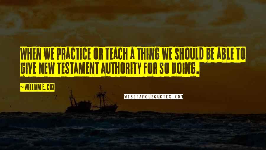 William E. Cox quotes: When we practice or teach a thing we should be able to give New Testament authority for so doing.