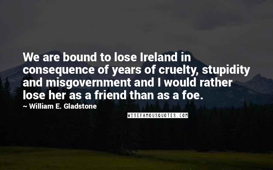 William E. Gladstone quotes: We are bound to lose Ireland in consequence of years of cruelty, stupidity and misgovernment and I would rather lose her as a friend than as a foe. William E. Gladstone quotes: We are bound to lose Ireland in consequence of years of cruelty, stupidity and misgovernment and I would rather lose her as a friend than as a foe.