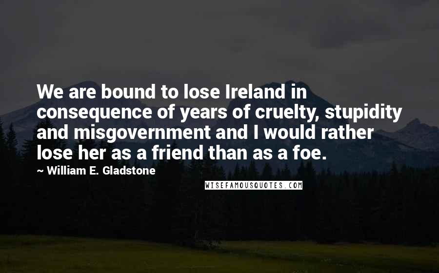 William E. Gladstone quotes: We are bound to lose Ireland in consequence of years of cruelty, stupidity and misgovernment and I would rather lose her as a friend than as a foe.