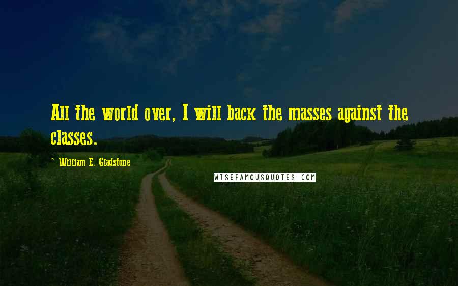 William E. Gladstone quotes: All the world over, I will back the masses against the classes. William E. Gladstone quotes: All the world over, I will back the masses against the classes.