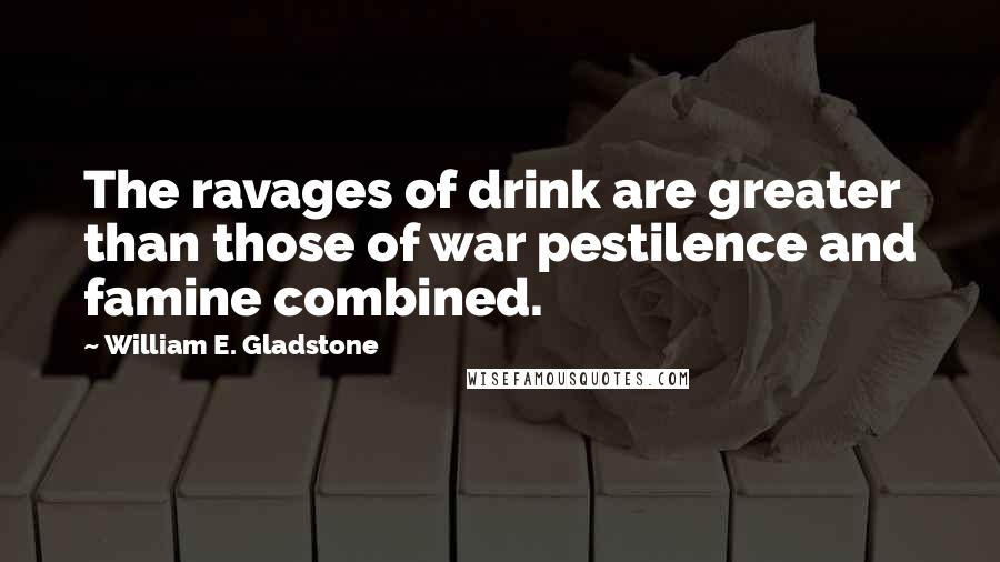 William E. Gladstone quotes: The ravages of drink are greater than those of war pestilence and famine combined. William E. Gladstone quotes: The ravages of drink are greater than those of war pestilence and famine combined.