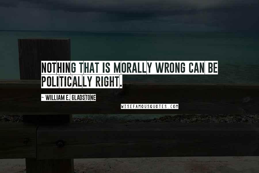 William E. Gladstone quotes: Nothing that is morally wrong can be politically right.