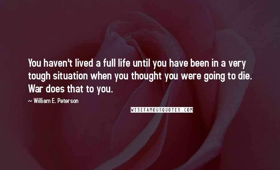 William E. Peterson quotes: You haven't lived a full life until you have been in a very tough situation when you thought you were going to die. War does that to you.