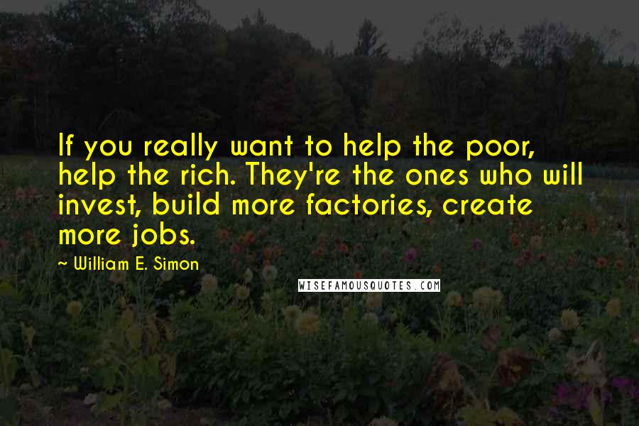 William E. Simon quotes: If you really want to help the poor, help the rich. They're the ones who will invest, build more factories, create more jobs.