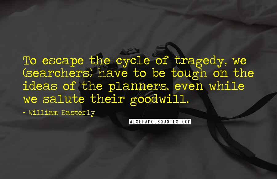 William Easterly quotes: To escape the cycle of tragedy, we (searchers) have to be tough on the ideas of the planners, even while we salute their goodwill.