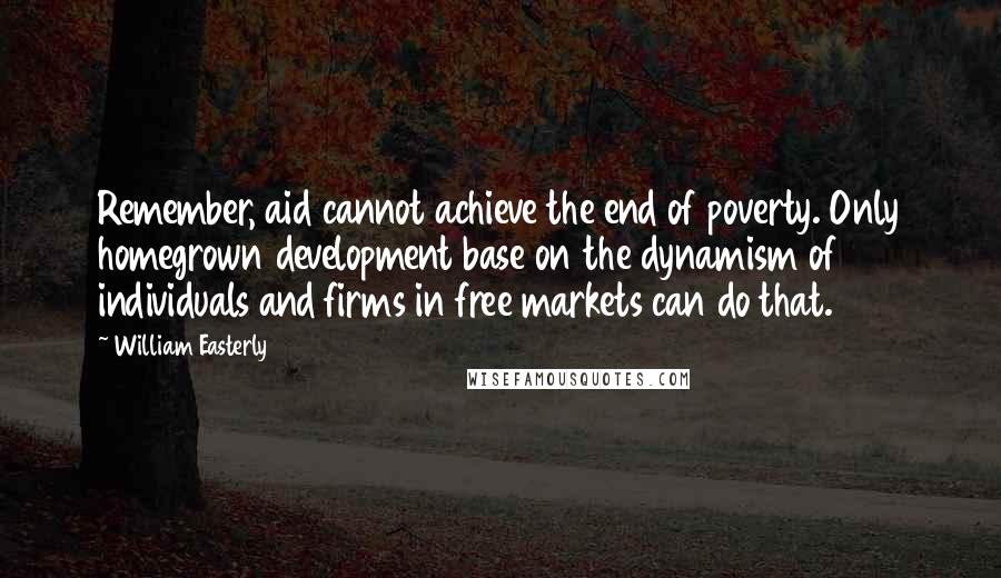 William Easterly quotes: Remember, aid cannot achieve the end of poverty. Only homegrown development base on the dynamism of individuals and firms in free markets can do that.