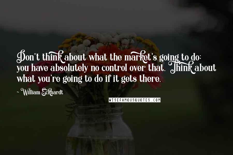 William Eckhardt quotes: Don't think about what the market's going to do; you have absolutely no control over that. Think about what you're going to do if it gets there.