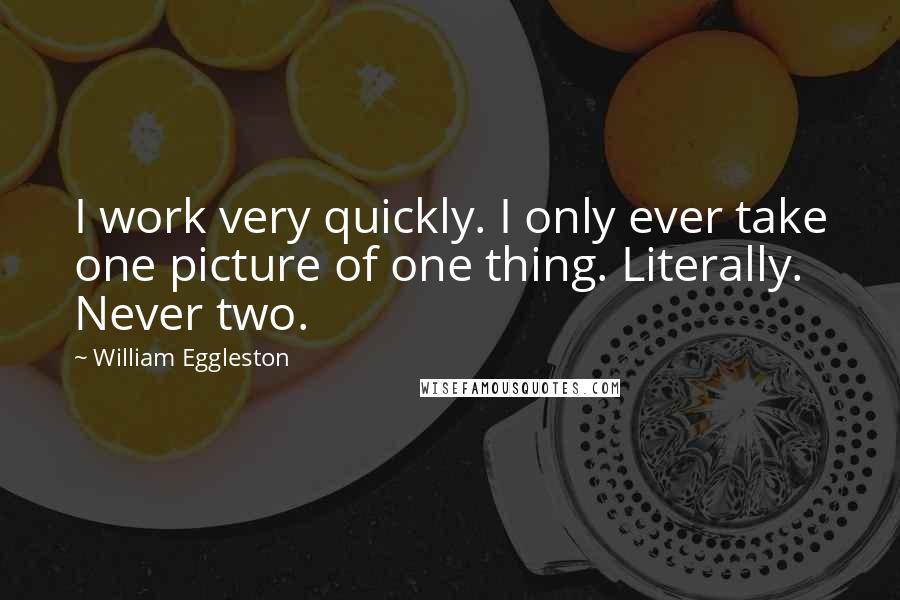 William Eggleston quotes: I work very quickly. I only ever take one picture of one thing. Literally. Never two.