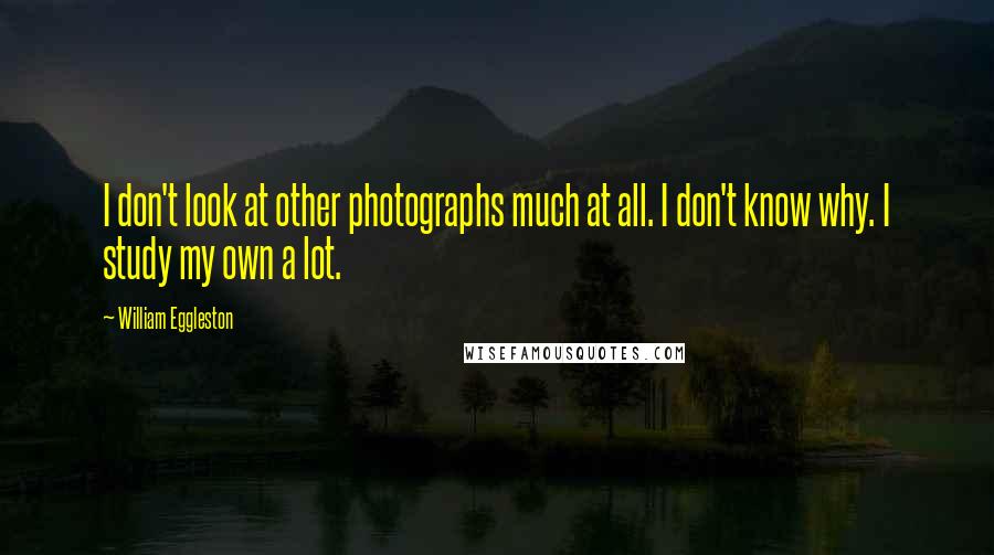 William Eggleston quotes: I don't look at other photographs much at all. I don't know why. I study my own a lot.