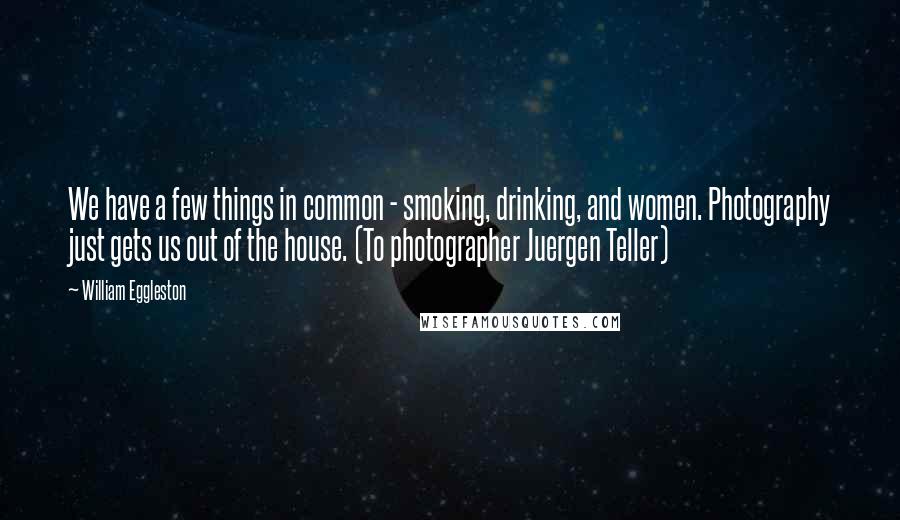 William Eggleston quotes: We have a few things in common - smoking, drinking, and women. Photography just gets us out of the house. (To photographer Juergen Teller)