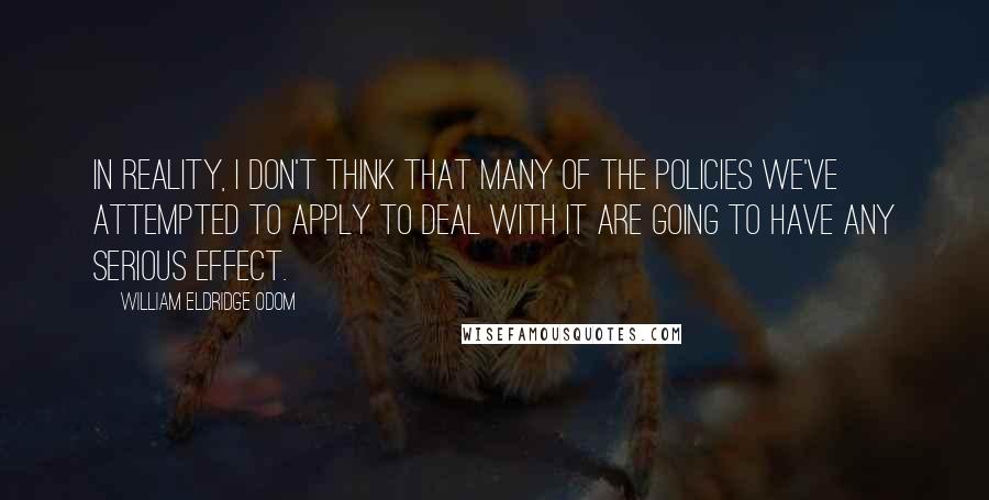 William Eldridge Odom quotes: In reality, I don't think that many of the policies we've attempted to apply to deal with it are going to have any serious effect. William Eldridge Odom quotes: In reality, I don't think that many of the policies we've attempted to apply to deal with it are going to have any serious effect.