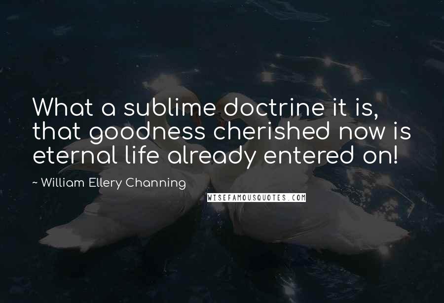 William Ellery Channing quotes: What a sublime doctrine it is, that goodness cherished now is eternal life already entered on!